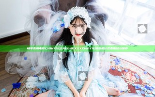 畅享高清电影 CHINESEFREE HD XXXX MOVIE 精选最佳观看体验与推荐