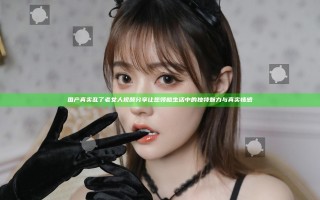 国产真实乱了老女人视频分享 让您领略生活中的独特魅力与真实情感