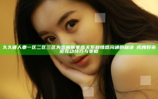久久碰人妻一区二区三区为您解析家庭关系和情感沟通的秘诀養成良好亲密互动技巧与策略