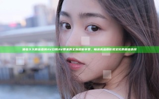 体验久久精品亚洲AV日韩AV带来的全新视听享受，畅游高品质影视文化的最佳选择