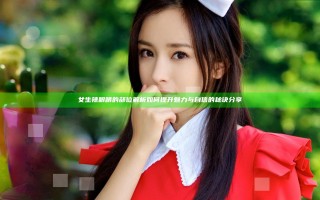 女生辣眼睛的部位解析 如何提升魅力与自信的秘诀分享