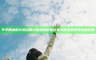 芊芊的被校长脔日常H揭秘以校园故事为背景的爱情情感发展