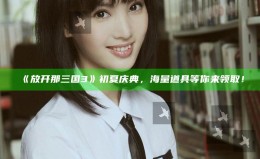 《放开那三国3》初夏庆典，海量道具等你来领取！