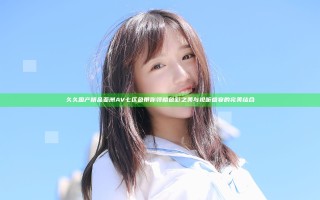 久久国产精品亚洲AV七区色带你领略色彩之美与视听盛宴的完美结合