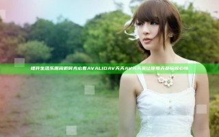 提升生活乐趣 闲暇时光必看 AVALIDAV天天AV天天爽 让你每天都愉悦心情