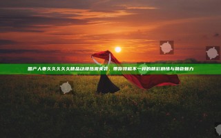 国产人妻久久久久久精品动漫热潮来袭，带你领略不一样的精彩剧情与角色魅力