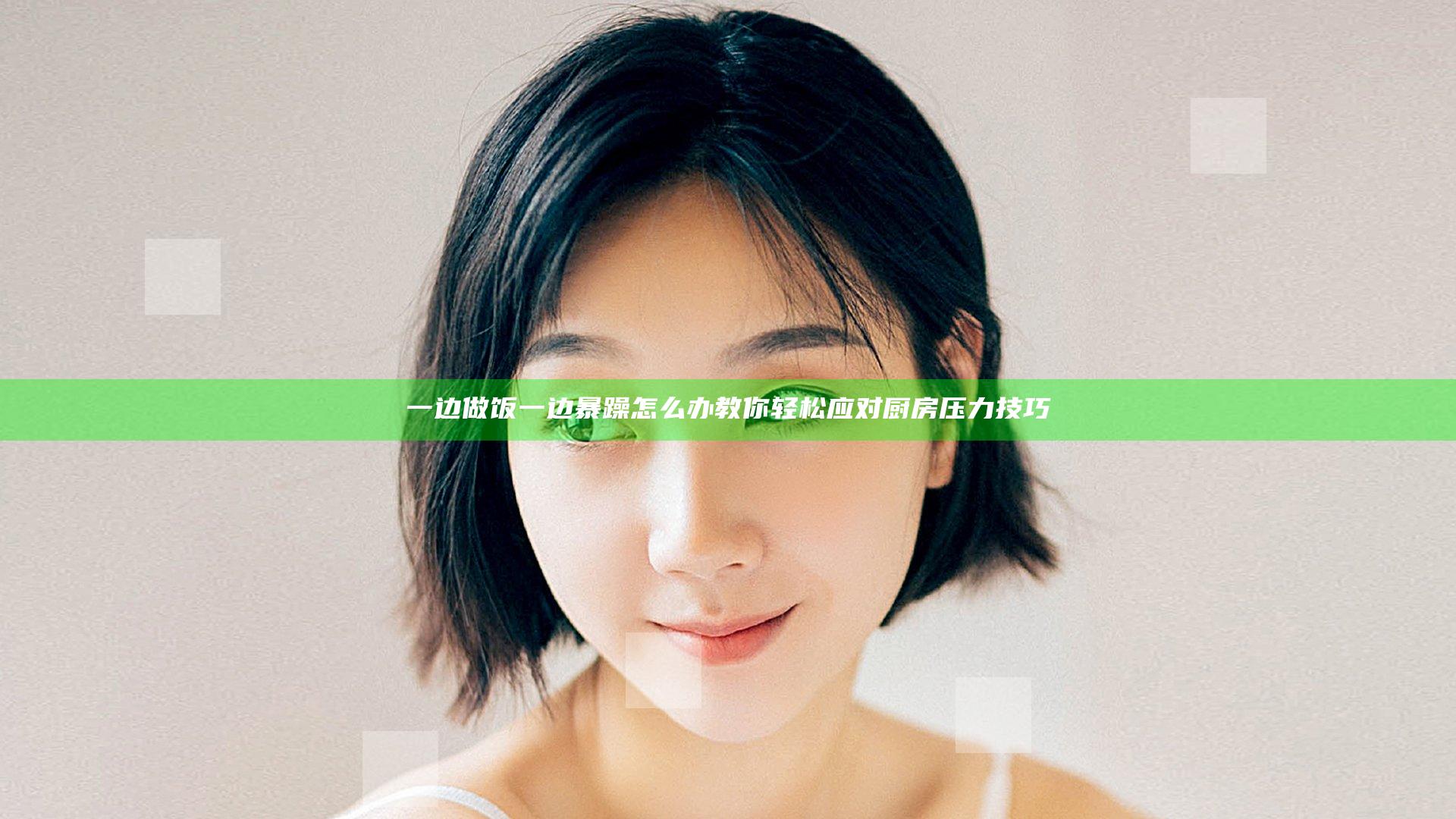 一边做饭一边暴躁怎么办 教你轻松应对厨房压力技巧