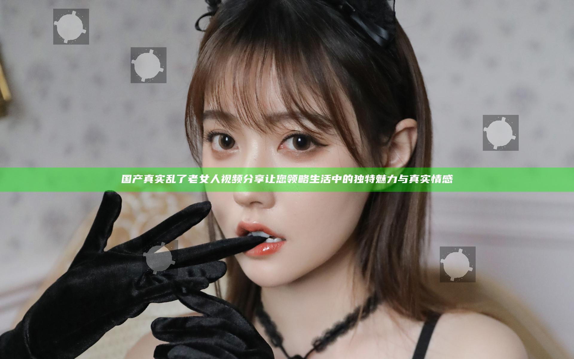国产真实乱了老女人视频分享 让您领略生活中的独特魅力与真实情感