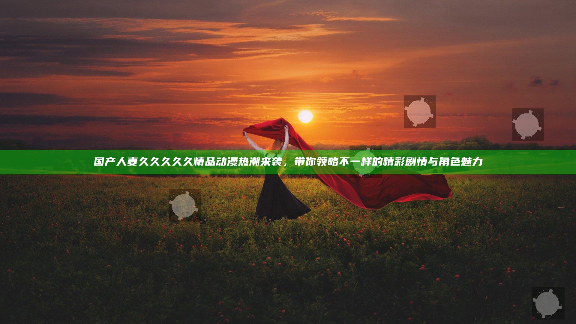 国产人妻久久久久久精品动漫热潮来袭，带你领略不一样的精彩剧情与角色魅力