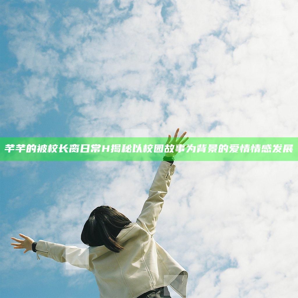 芊芊的被校长脔日常H揭秘以校园故事为背景的爱情情感发展