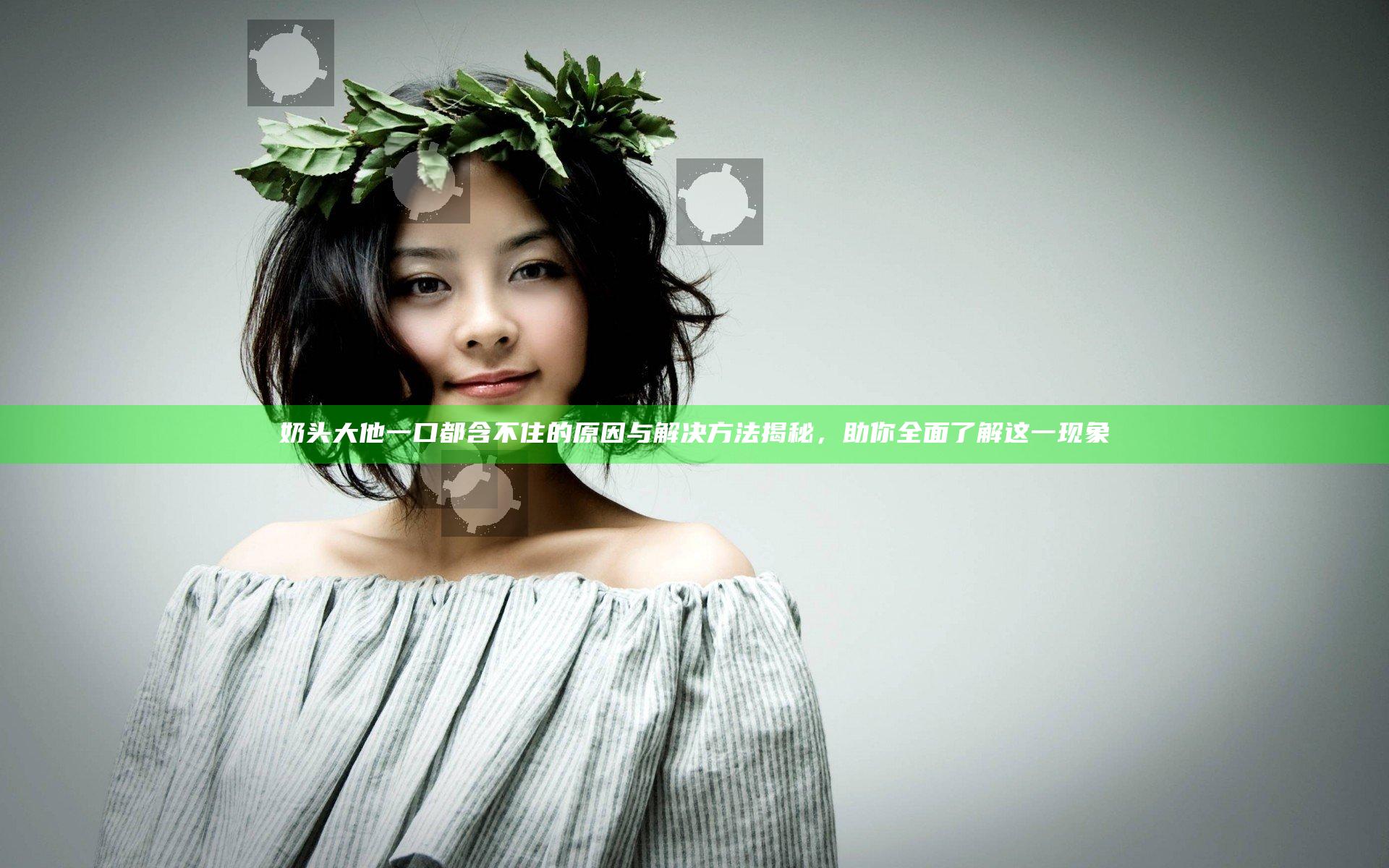 奶头大他一口都含不住的原因与解决方法揭秘，助你全面了解这一现象