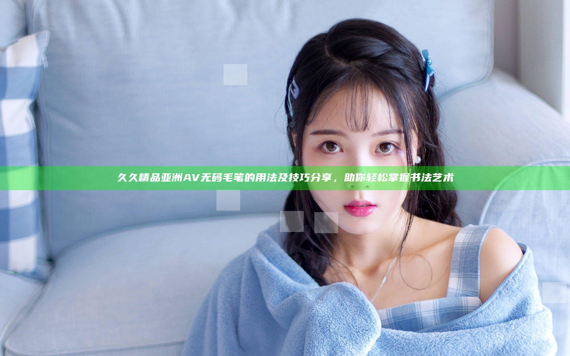 久久精品亚洲AV无码毛笔的用法及技巧分享，助你轻松掌握书法艺术
